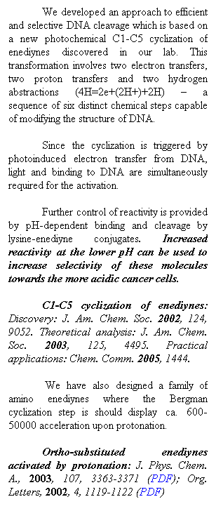 Text Box: We developed an approach to efficient and selective DNA cleavage which is based on a new photochemical C1-C5 cyclization of enediynes discovered in our lab. This transformation involves two electron transfers, two proton transfers and two hydrogen abstractions (4H=2e+(2H+)+2H)  a sequence of six distinct chemical steps capable of modifying the structure of DNA. 
Since the cyclization is triggered by photoinduced electron transfer from DNA, light and binding to DNA are simultaneously required for the activation. 
Further control of reactivity is provided by pH-dependent binding and cleavage by lysine-enediyne conjugates. Increased reactivity at the lower pH can be used to increase selectivity of these molecules towards the more acidic cancer cells.
C1-C5 cyclization of enediynes: Discovery: J. Am. Chem. Soc. 2002, 124, 9052. Theoretical analysis: J. Am. Chem. Soc. 2003, 125, 4495. Practical applications: Chem. Comm. 2005, 1444.
 We have also designed a family of amino enediynes where the Bergman cyclization step is should display  ca.  600-50000 acceleration upon protonation. 
Ortho-substituted enediynes activated by protonation: J. Phys. Chem. A., 2003, 107, 3363-3371 (PDF); Org. Letters, 2002, 4, 1119-1122 (PDF)
. 
 
 
 
 
